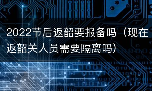 2022节后返韶要报备吗（现在返韶关人员需要隔离吗）