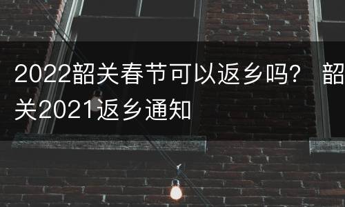 2022韶关春节可以返乡吗？ 韶关2021返乡通知