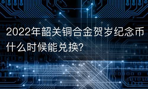 2022年韶关铜合金贺岁纪念币什么时候能兑换？