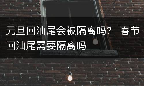元旦回汕尾会被隔离吗？ 春节回汕尾需要隔离吗