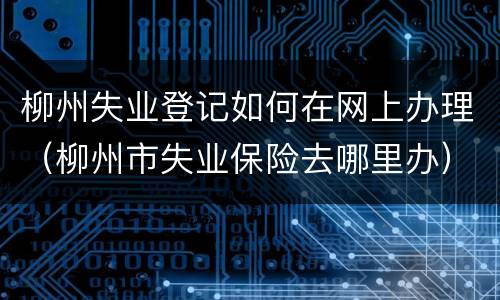 柳州失业登记如何在网上办理（柳州市失业保险去哪里办）