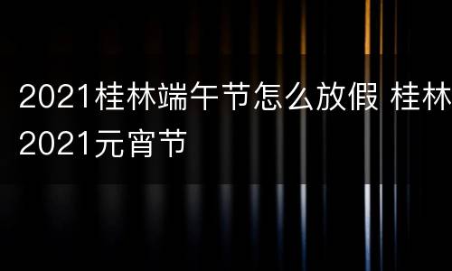 2021桂林端午节怎么放假 桂林2021元宵节