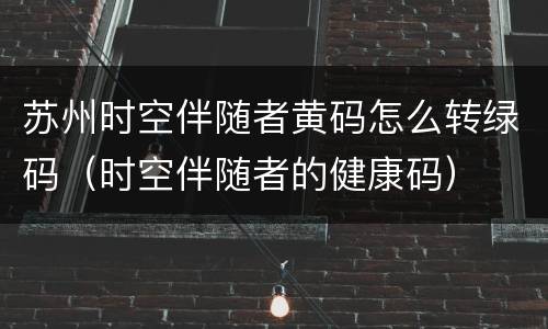 苏州时空伴随者黄码怎么转绿码（时空伴随者的健康码）