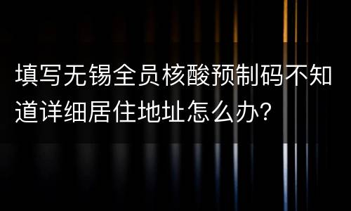 填写无锡全员核酸预制码不知道详细居住地址怎么办？