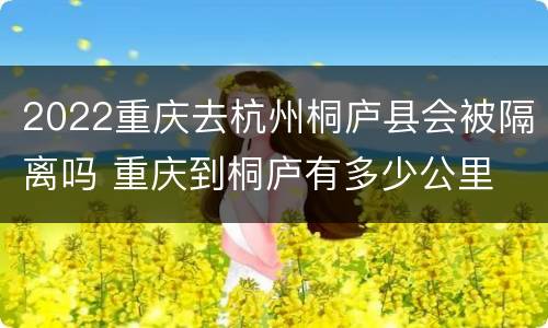 2022重庆去杭州桐庐县会被隔离吗 重庆到桐庐有多少公里