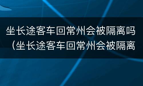 坐长途客车回常州会被隔离吗（坐长途客车回常州会被隔离吗今天）