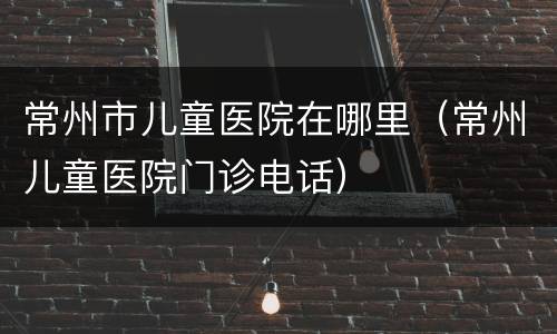常州市儿童医院在哪里（常州儿童医院门诊电话）