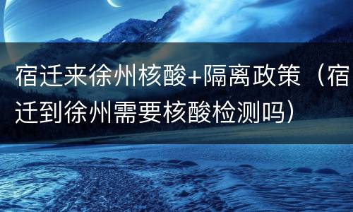 宿迁来徐州核酸+隔离政策（宿迁到徐州需要核酸检测吗）