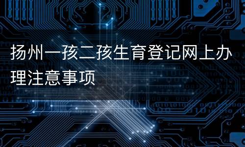 扬州一孩二孩生育登记网上办理注意事项