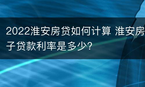 2022淮安房贷如何计算 淮安房子贷款利率是多少?