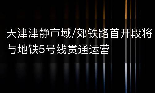 天津津静市域/郊铁路首开段将与地铁5号线贯通运营