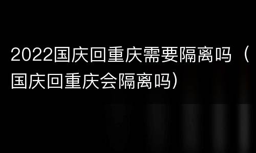 2022国庆回重庆需要隔离吗（国庆回重庆会隔离吗）