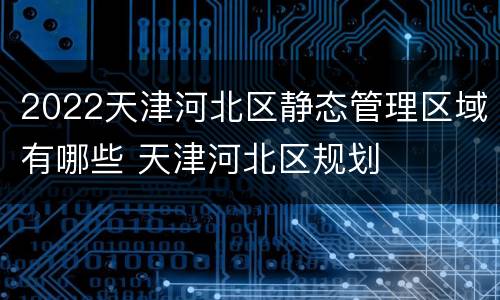 2022天津河北区静态管理区域有哪些 天津河北区规划