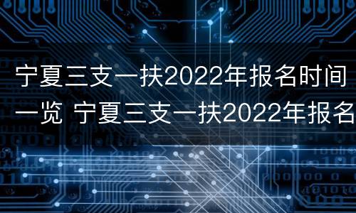 宁夏三支一扶2022年报名时间一览 宁夏三支一扶2022年报名时间一览表图片