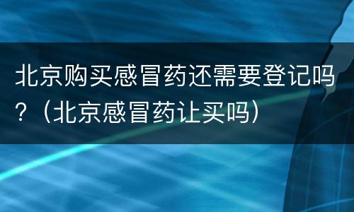 北京购买感冒药还需要登记吗?（北京感冒药让买吗）