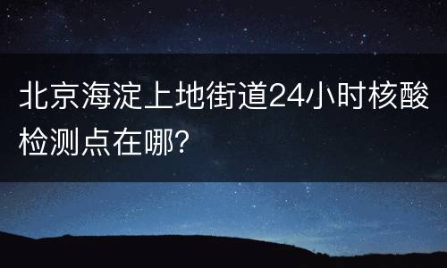北京海淀上地街道24小时核酸检测点在哪？