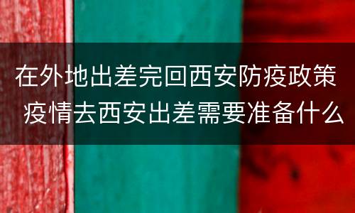 在外地出差完回西安防疫政策 疫情去西安出差需要准备什么