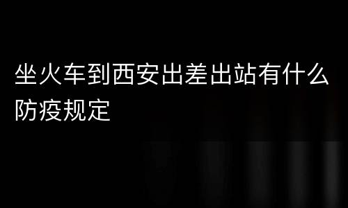 坐火车到西安出差出站有什么防疫规定