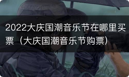 2022大庆国潮音乐节在哪里买票（大庆国潮音乐节购票）