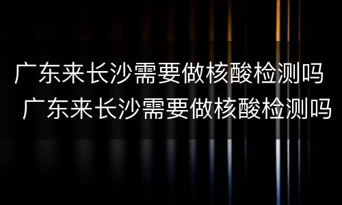 广东来长沙需要做核酸检测吗 广东来长沙需要做核酸检测吗最新消息