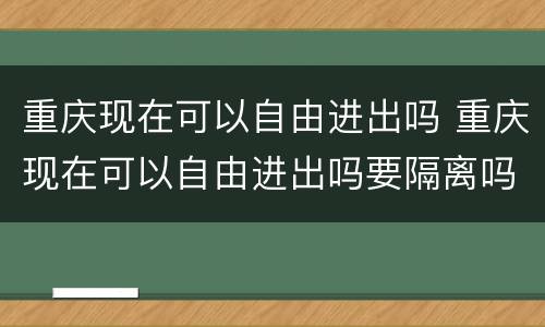 重庆现在可以自由进出吗 重庆现在可以自由进出吗要隔离吗