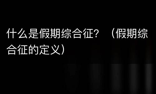 什么是假期综合征？（假期综合征的定义）