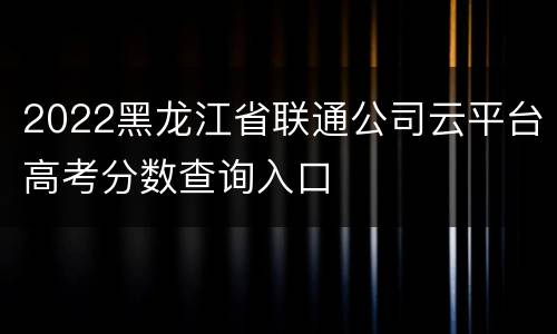 2022黑龙江省联通公司云平台高考分数查询入口