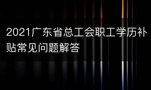 2021广东省总工会职工学历补贴常见问题解答