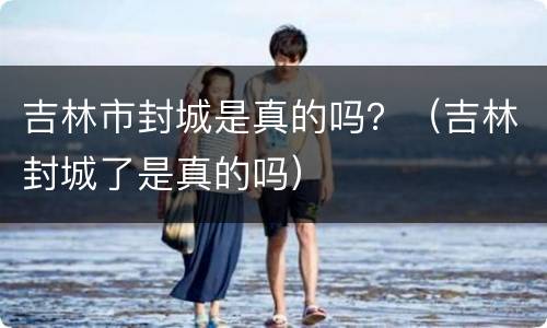 吉林市封城是真的吗？（吉林封城了是真的吗）