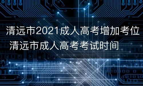 清远市2021成人高考增加考位 清远市成人高考考试时间