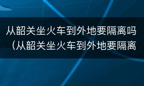 从韶关坐火车到外地要隔离吗（从韶关坐火车到外地要隔离吗今天）