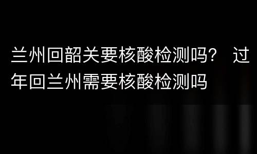 兰州回韶关要核酸检测吗？ 过年回兰州需要核酸检测吗