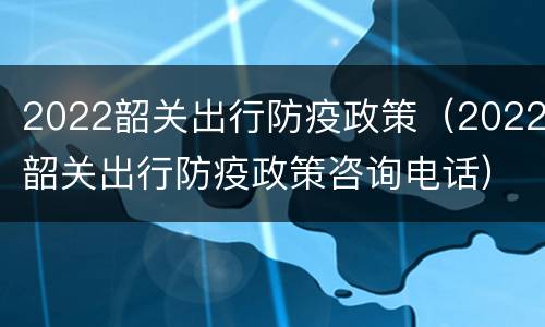 2022韶关出行防疫政策（2022韶关出行防疫政策咨询电话）