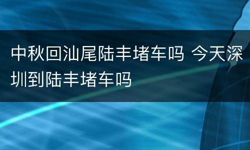 中秋回汕尾陆丰堵车吗 今天深圳到陆丰堵车吗