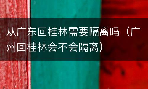 从广东回桂林需要隔离吗（广州回桂林会不会隔离）