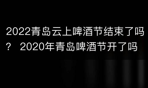 2022青岛云上啤酒节结束了吗？ 2020年青岛啤酒节开了吗