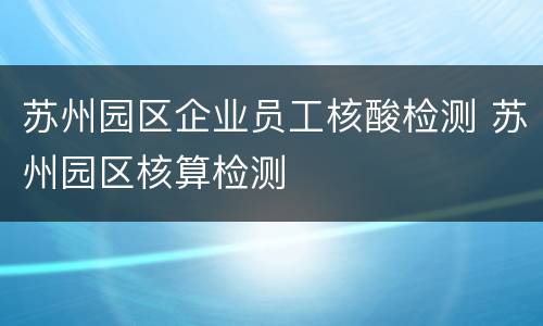 苏州园区企业员工核酸检测 苏州园区核算检测