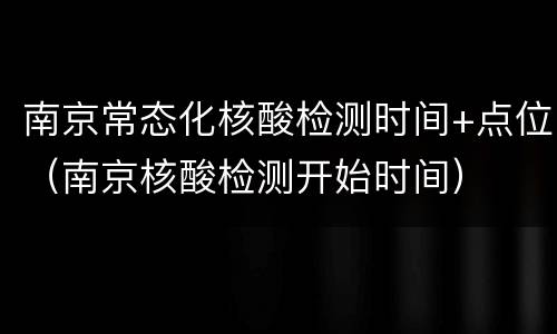 南京常态化核酸检测时间+点位（南京核酸检测开始时间）