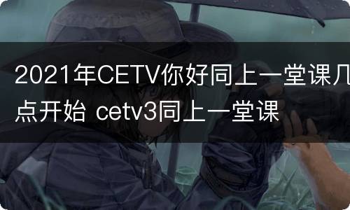 2021年CETV你好同上一堂课几点开始 cetv3同上一堂课
