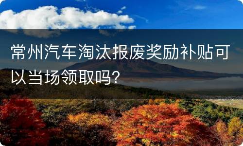 常州汽车淘汰报废奖励补贴可以当场领取吗？