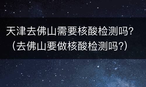 天津去佛山需要核酸检测吗？（去佛山要做核酸检测吗?）