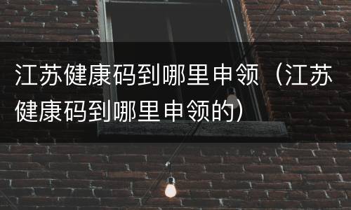 江苏健康码到哪里申领（江苏健康码到哪里申领的）