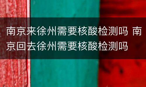 南京来徐州需要核酸检测吗 南京回去徐州需要核酸检测吗