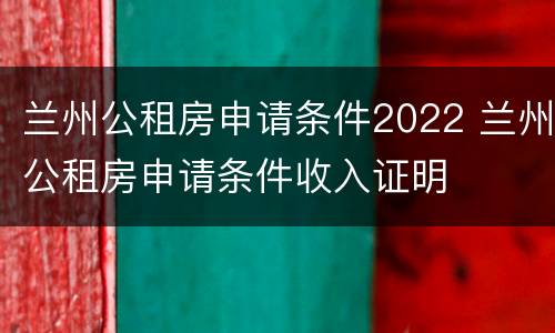 兰州公租房申请条件2022 兰州公租房申请条件收入证明