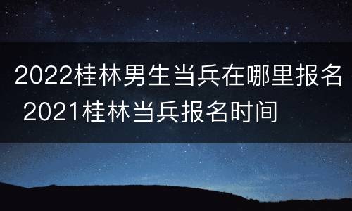 2022桂林男生当兵在哪里报名 2021桂林当兵报名时间