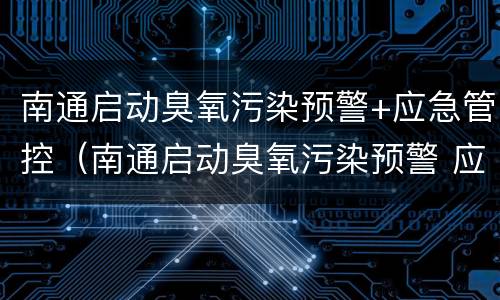 南通启动臭氧污染预警+应急管控（南通启动臭氧污染预警 应急管控工作）