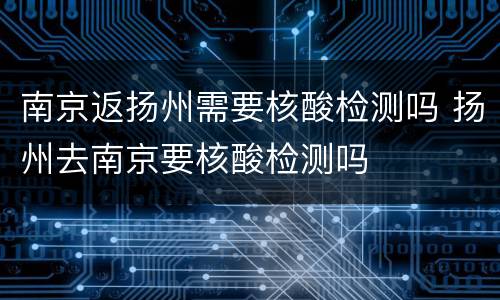 南京返扬州需要核酸检测吗 扬州去南京要核酸检测吗