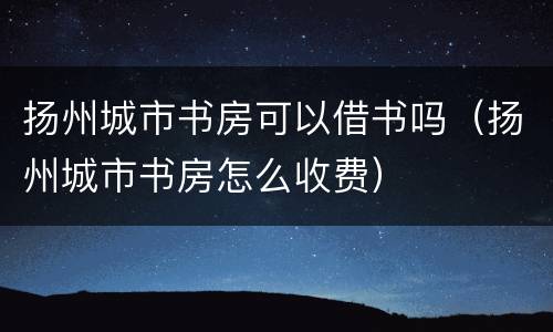 扬州城市书房可以借书吗（扬州城市书房怎么收费）