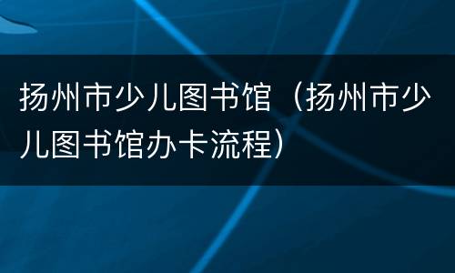 扬州市少儿图书馆（扬州市少儿图书馆办卡流程）