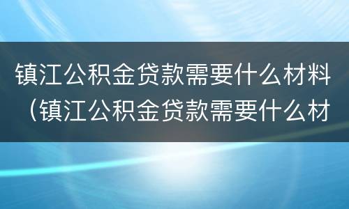 镇江公积金贷款需要什么材料（镇江公积金贷款需要什么材料和手续）